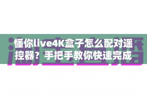 懂你live4K盒子怎么配对遥控器？手把手教你快速完成配对的完整指南