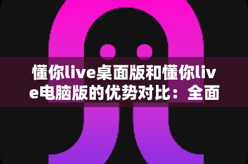 懂你live桌面版和懂你live电脑版的优势对比:全面解析助你选出最佳使用方案 懂你live桌面版和懂你live电脑版的优势对比:全面解析助你选出最佳使用方案