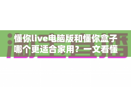 懂你live电脑版和懂你盒子哪个更适合家用?一文看懂两者差异与选购建议 懂你live电脑版和懂你盒子哪个更适合家用?一文看懂两者差异与选购建议