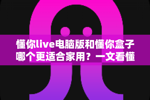 懂你live电脑版和懂你盒子哪个更适合家用?一文看懂两者差异与选购建议 懂你live电脑版和懂你盒子哪个更适合家用?一文看懂两者差异与选购建议