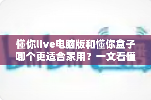 懂你live电脑版和懂你盒子哪个更适合家用?一文看懂两者差异与选购建议 懂你live电脑版和懂你盒子哪个更适合家用?一文看懂两者差异与选购建议