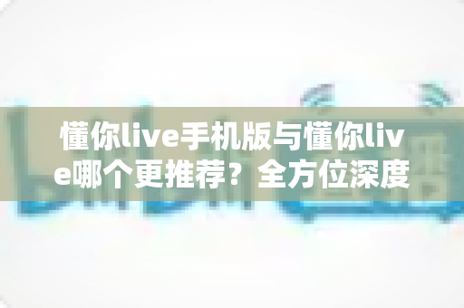 懂你live手机版与懂你live哪个更推荐？全方位深度对比帮你找到最适合自己的学习方式