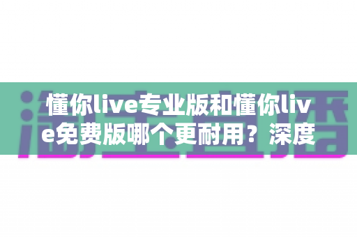 懂你live专业版和懂你live免费版哪个更耐用?深度对比解析与实用选择指南 懂你live专业版和懂你live免费版哪个更耐用?深度对比解析与实用选择指南