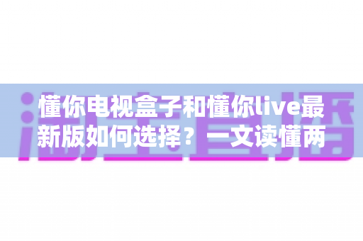 懂你电视盒子和懂你live最新版如何选择?一文读懂两者差异与选购指南 懂你电视盒子和懂你live最新版如何选择?一文读懂两者差异与选购指南
