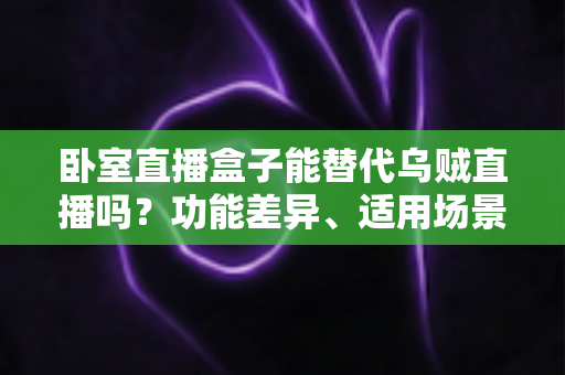 卧室直播盒子能替代乌贼直播吗？功能差异、适用场景与选购要点一次讲透