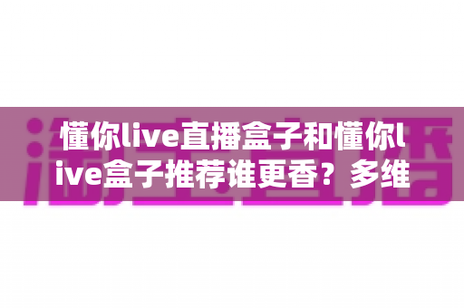 懂你live直播盒子和懂你live盒子推荐谁更香？多维度深度对比，看完这篇选购指南不再纠结