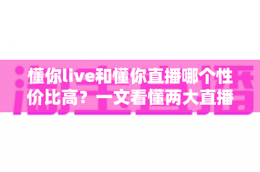 懂你live和懂你直播哪个性价比高?一文看懂两大直播平台的核心差异与选择攻略 懂你live和懂你直播哪个性价比高?一文看懂两大直播平台的核心差异与选择攻略
