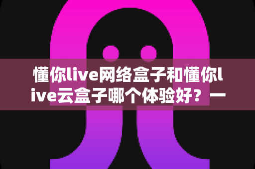 懂你live网络盒子和懂你live云盒子哪个体验好?一篇讲透区别与选购建议的实用指南 懂你live网络盒子和懂你live云盒子哪个体验好?一篇讲透区别与选购建议的实用指南