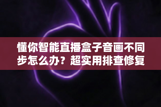 懂你智能直播盒子音画不同步怎么办?超实用排查修复全攻略,一分钟让声音画面重新同步 懂你智能直播盒子音画不同步怎么办?超实用排查修复全攻略,一分钟让声音画面重新同步