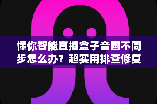 懂你智能直播盒子音画不同步怎么办?超实用排查修复全攻略,一分钟让声音画面重新同步 懂你智能直播盒子音画不同步怎么办?超实用排查修复全攻略,一分钟让声音画面重新同步