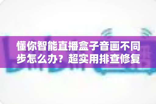 懂你智能直播盒子音画不同步怎么办?超实用排查修复全攻略,一分钟让声音画面重新同步 懂你智能直播盒子音画不同步怎么办?超实用排查修复全攻略,一分钟让声音画面重新同步