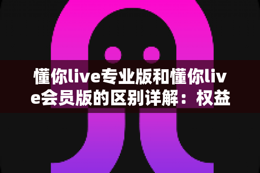 懂你live专业版和懂你live会员版的区别详解:权益、价格与适用人群全对比,看完再开通不踩坑 懂你live专业版和懂你live会员版的区别详解:权益、价格与适用人群全对比,看完再开通不踩坑