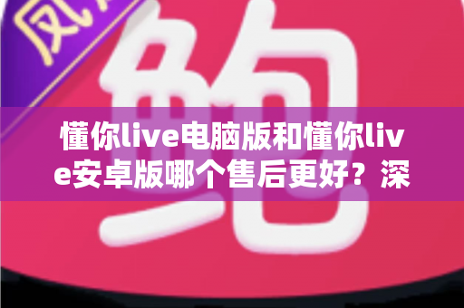 懂你live电脑版和懂你live安卓版哪个售后更好?深度对比分析与选购指南 懂你live电脑版和懂你live安卓版哪个售后更好?深度对比分析与选购指南