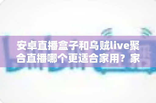 安卓直播盒子和乌贼live聚合直播哪个更适合家用？家庭影音方案深度对比与选购全指南