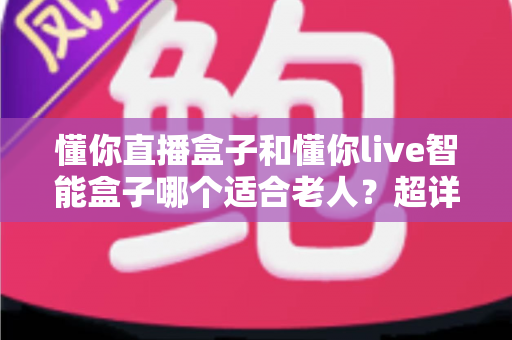 懂你直播盒子和懂你live智能盒子哪个适合老人?超详细对比评测与实用选购指南 懂你直播盒子和懂你live智能盒子哪个适合老人?超详细对比评测与实用选购指南