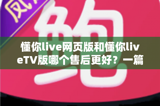 懂你live网页版和懂你liveTV版哪个售后更好？一篇文章帮你彻底搞懂两款版本的售后差异与选择技巧