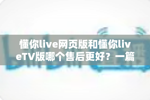 懂你live网页版和懂你liveTV版哪个售后更好？一篇文章帮你彻底搞懂两款版本的售后差异与选择技巧