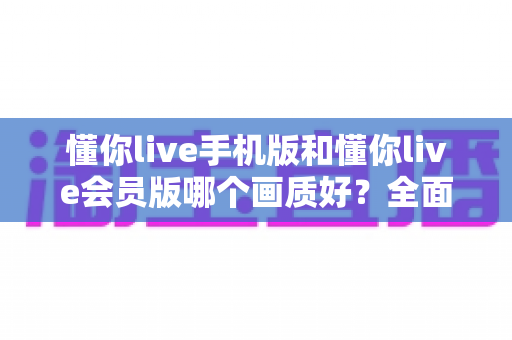 懂你live手机版和懂你live会员版哪个画质好?全面对比解析助你选对版本 懂你live手机版和懂你live会员版哪个画质好?全面对比解析助你选对版本