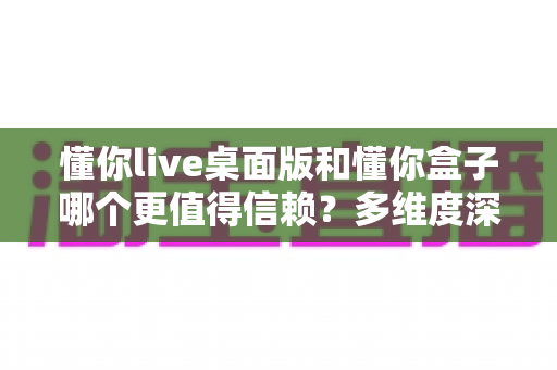 懂你live桌面版和懂你盒子哪个更值得信赖?多维度深度对比分析与选择指南 懂你live桌面版和懂你盒子哪个更值得信赖?多维度深度对比分析与选择指南