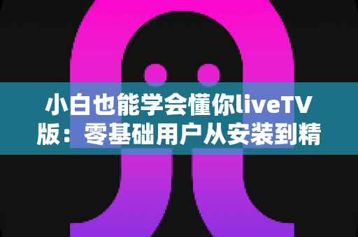 小白也能学会懂你liveTV版：零基础用户从安装到精通的完整实战指南