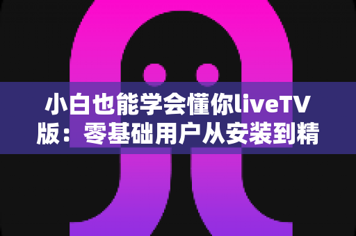 小白也能学会懂你liveTV版：零基础用户从安装到精通的完整实战指南