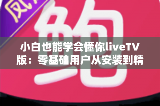 小白也能学会懂你liveTV版：零基础用户从安装到精通的完整实战指南