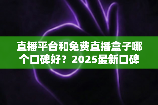 直播平台和免费直播盒子哪个口碑好？2025最新口碑对比与选购全指南