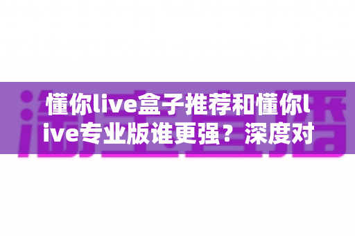 懂你live盒子推荐和懂你live专业版谁更强?深度对比评测帮你选对直播神器 懂你live盒子推荐和懂你live专业版谁更强?深度对比评测帮你选对直播神器