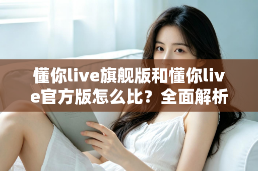 懂你live旗舰版和懂你live官方版怎么比？全面解析两大版本差异，帮你选出最适合自己的那一款