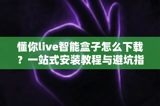懂你live智能盒子怎么下载？一站式安装教程与避坑指南全解析