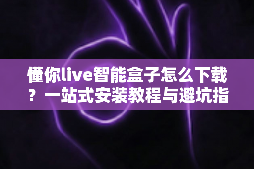 懂你live智能盒子怎么下载？一站式安装教程与避坑指南全解析