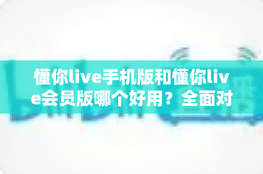 懂你live手机版和懂你live会员版哪个好用？全面对比评测助你选出最合适的版本