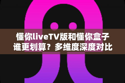 懂你liveTV版和懂你盒子谁更划算?多维度深度对比,看完这篇再掏钱不后悔 懂你liveTV版和懂你盒子谁更划算?多维度深度对比,看完这篇再掏钱不后悔