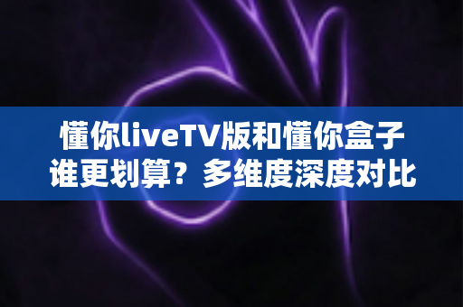 懂你liveTV版和懂你盒子谁更划算?多维度深度对比,看完这篇再掏钱不后悔 懂你liveTV版和懂你盒子谁更划算?多维度深度对比,看完这篇再掏钱不后悔