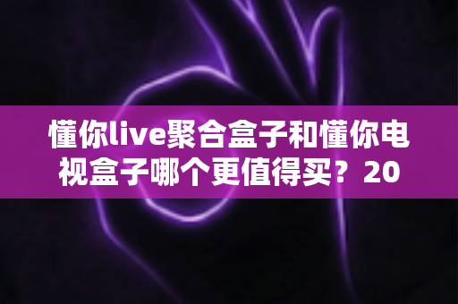 懂你live聚合盒子和懂你电视盒子哪个更值得买?2024年超详细选购指南帮你做出明智决定 懂你live聚合盒子和懂你电视盒子哪个更值得买?2024年超详细选购指南帮你做出明智决定