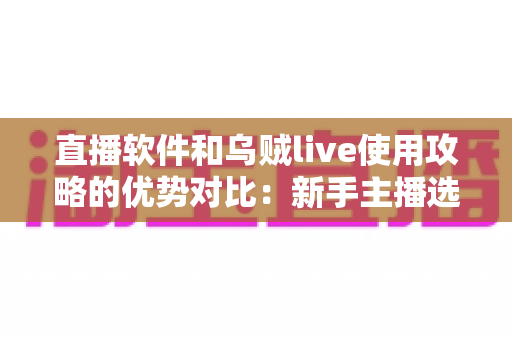 直播软件和乌贼live使用攻略的优势对比:新手主播选型与进阶实操全指南 直播软件和乌贼live使用攻略的优势对比:新手主播选型与进阶实操全指南