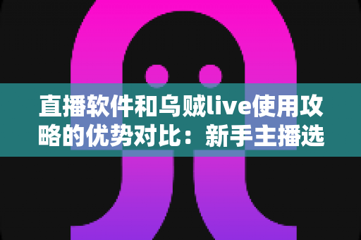 直播软件和乌贼live使用攻略的优势对比:新手主播选型与进阶实操全指南 直播软件和乌贼live使用攻略的优势对比:新手主播选型与进阶实操全指南