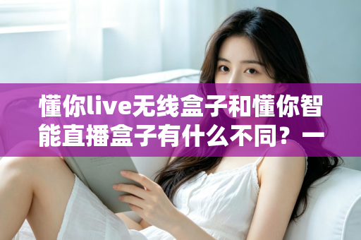 懂你live无线盒子和懂你智能直播盒子有什么不同？一篇文章带你全面了解两款直播设备的区别与选购技巧