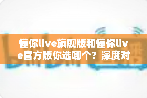 懂你live旗舰版和懂你live官方版你选哪个？深度对比评测帮你找到最适合自己的版本