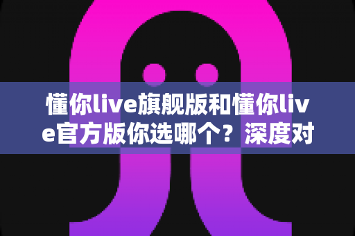 懂你live旗舰版和懂你live官方版你选哪个？深度对比评测帮你找到最适合自己的版本