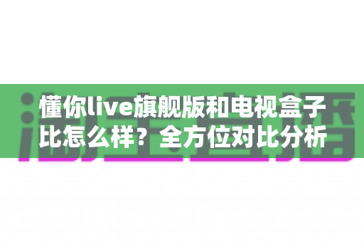 懂你live旗舰版和电视盒子比怎么样？全方位对比分析，帮你找到最合适的家庭观影方案