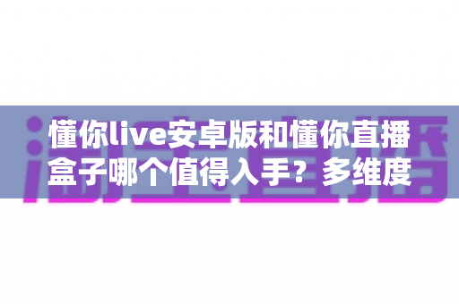 懂你live安卓版和懂你直播盒子哪个值得入手？多维度对比帮你选出最适合的一款