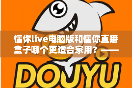 懂你live电脑版和懂你直播盒子哪个更适合家用？——家庭观影设备全方位选购指南