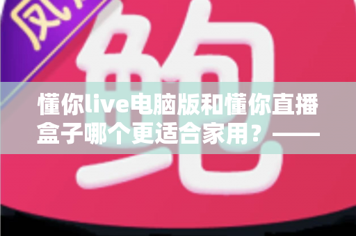 懂你live电脑版和懂你直播盒子哪个更适合家用？——家庭观影设备全方位选购指南
