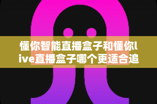 懂你智能直播盒子和懂你live直播盒子哪个更适合追剧?追剧党必看的深度选购指南 懂你智能直播盒子和懂你live直播盒子哪个更适合追剧?追剧党必看的深度选购指南