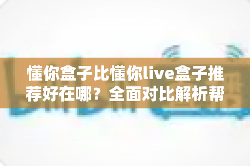 懂你盒子比懂你live盒子推荐好在哪？全面对比解析帮你选对不踩坑