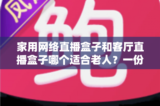 家用网络直播盒子和客厅直播盒子哪个适合老人？一份写给子女的贴心选购指南