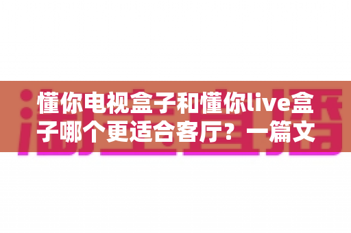 懂你电视盒子和懂你live盒子哪个更适合客厅?一篇文章帮你选对客厅影音中枢 懂你电视盒子和懂你live盒子哪个更适合客厅?一篇文章帮你选对客厅影音中枢
