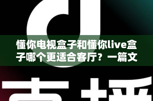 懂你电视盒子和懂你live盒子哪个更适合客厅?一篇文章帮你选对客厅影音中枢 懂你电视盒子和懂你live盒子哪个更适合客厅?一篇文章帮你选对客厅影音中枢