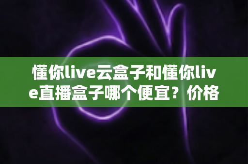 懂你live云盒子和懂你live直播盒子哪个便宜?价格构成、性价比与省钱选购全解析 懂你live云盒子和懂你live直播盒子哪个便宜?价格构成、性价比与省钱选购全解析